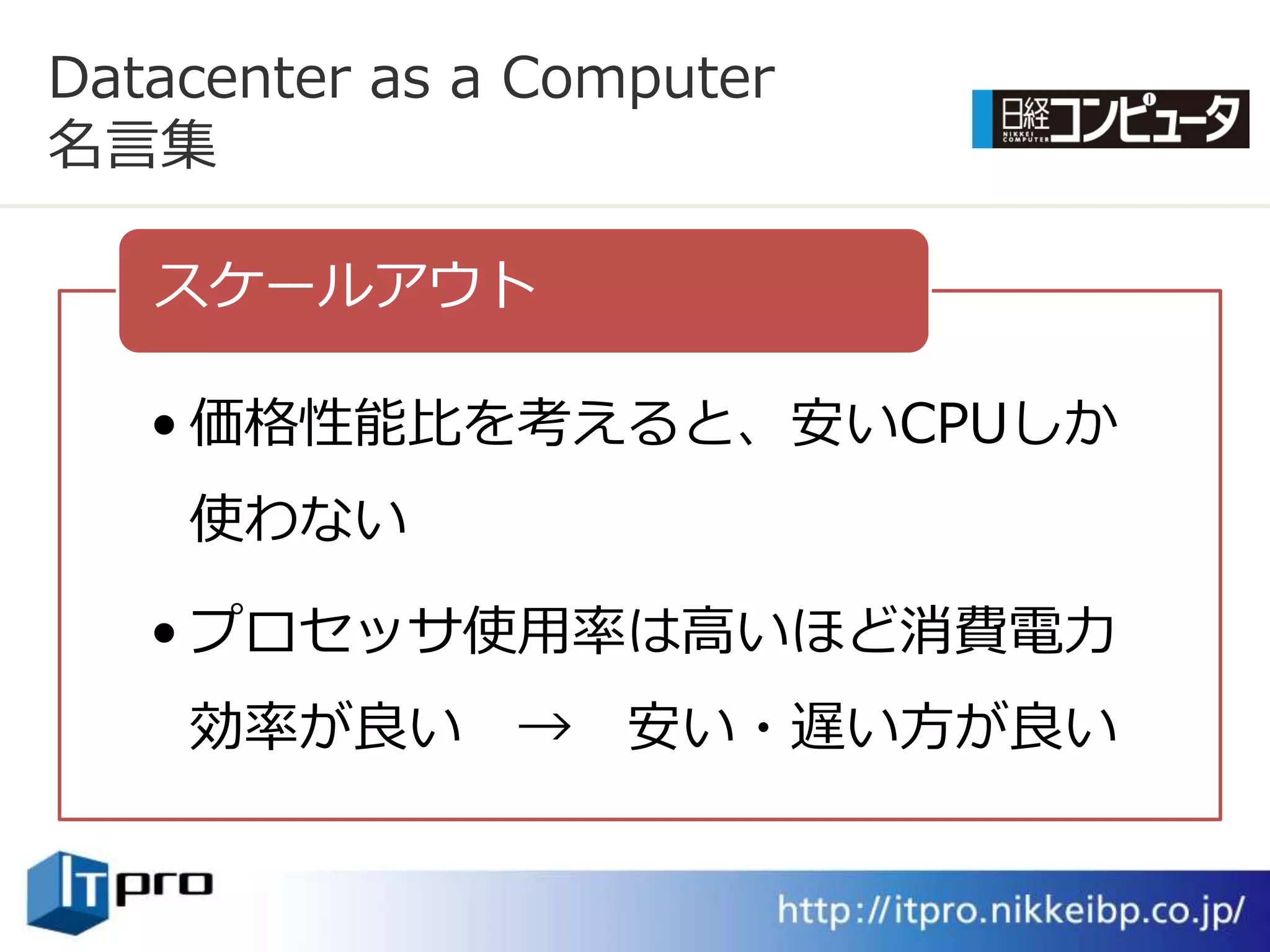 Datacenter as a Computer
名言集

   スケールゕウト

   • 価格性能比を考えると、安いCPUしか
    使わない

   • プロセッサ使用率は高いほど消費電力
    効率が良い      →   安い・遅い方が良い
 