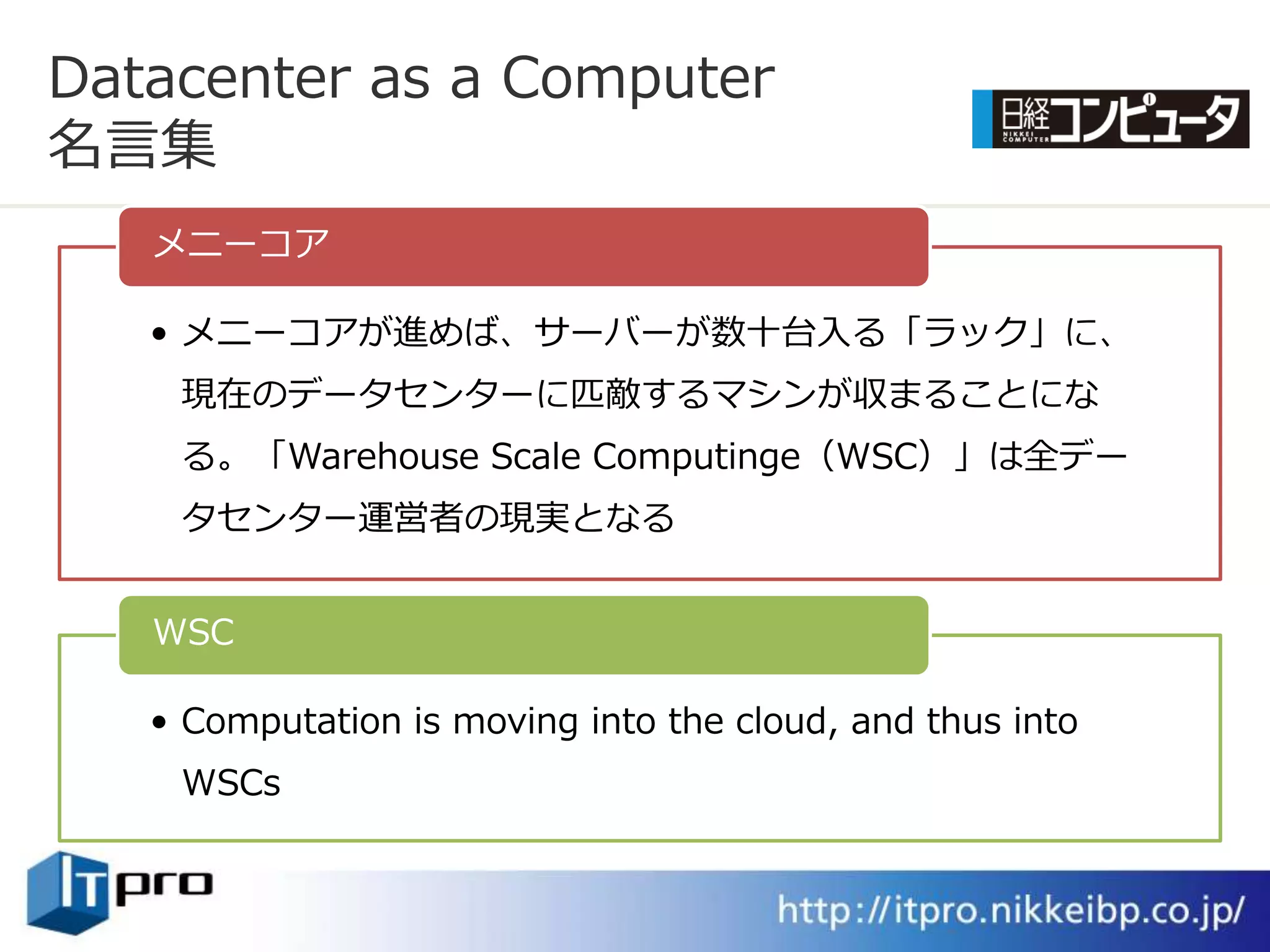 Datacenter as a Computer
名言集
   メニーコゕ

   • メニーコゕが進めば、サーバーが数十台入る「ラック」に、
    現在のデータセンターに匹敵するマシンが収まることにな
    る。「Warehouse Scale Computinge（WSC）」は全デー
    タセンター運営者の現実となる


   WSC

   • Computation is moving into the cloud, and thus into
    WSCs
 