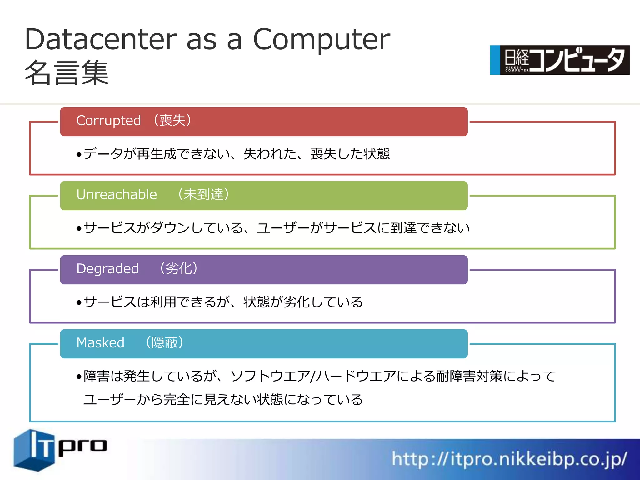 Datacenter as a Computer
名言集
   Corrupted （喪失）

   •データが再生成できない、失われた、喪失した状態


   Unreachable （未到達）

   •サービスがダウンしている、ユーザーがサービスに到達できない


   Degraded （劣化）

   •サービスは利用できるが、状態が劣化している


   Masked （隠蔽）

   •障害は発生しているが、ソフトウエゕ/ハードウエゕによる耐障害対策によって
   ユーザーから完全に見えない状態になっている
 
