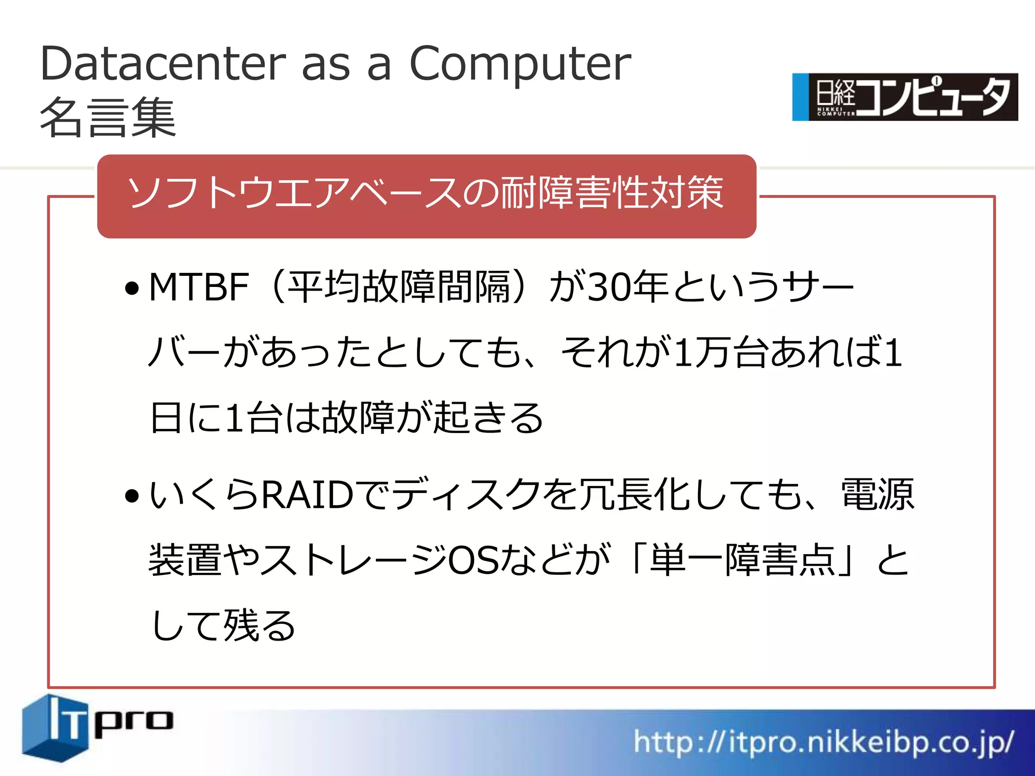 Datacenter as a Computer
名言集
   ソフトウエゕベースの耐障害性対策

   • MTBF（平均故障間隔）が30年というサー
    バーがあったとしても、それが1万台あれば1
    日に1台は故障が起きる

   • いくらRAIDでデゖスクを冗長化しても、電源
    装置やストレージOSなどが「単一障害点」と
    して残る
 