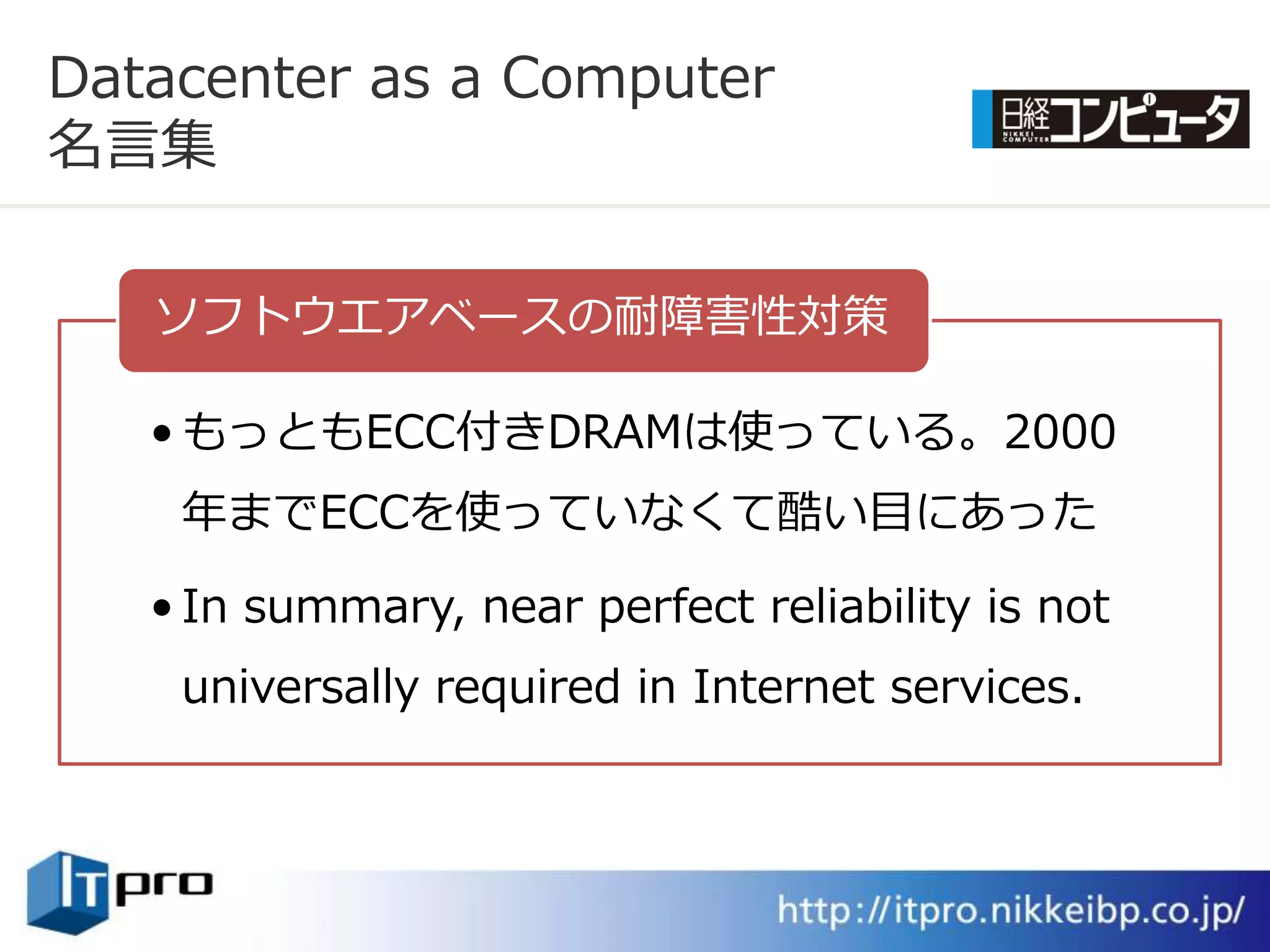 Datacenter as a Computer
名言集

   ソフトウエゕベースの耐障害性対策

   • もっともECC付きDRAMは使っている。2000
    年までECCを使っていなくて酷い目にあった

   • In summary, near perfect reliability is not
    universally required in Internet services.
 