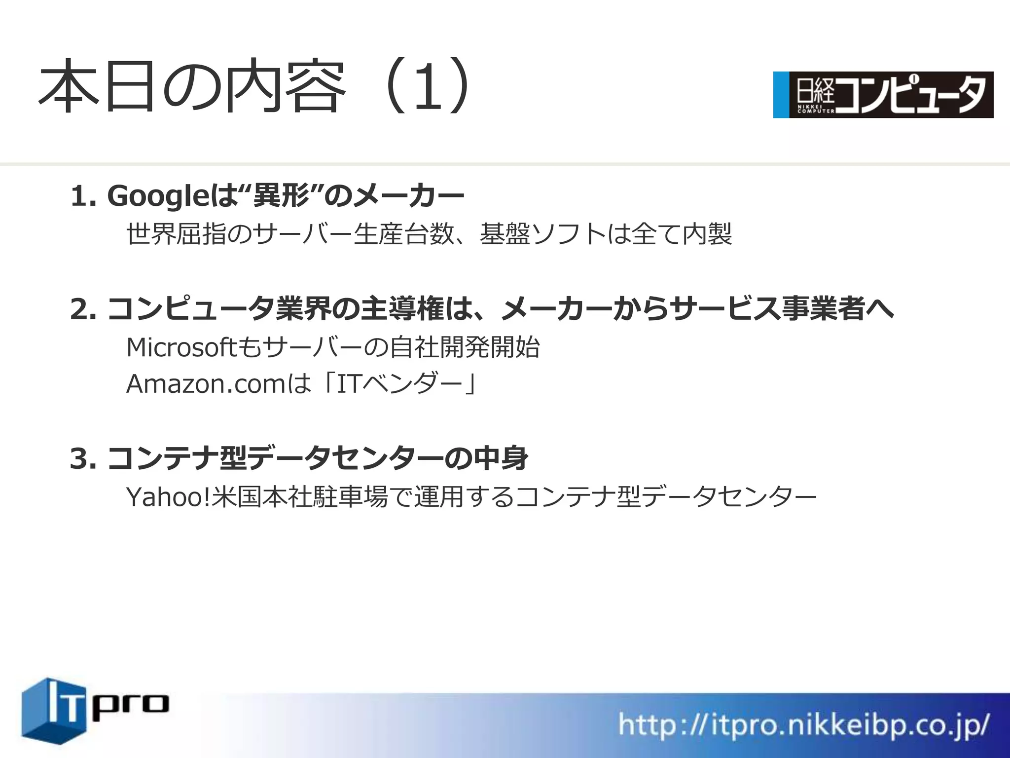 本日の内容（1）
1. Googleは“異形”のメーカー
  世界屈指のサーバー生産台数、基盤ソフトは全て内製


2. コンピュータ業界の主導権は、メーカーからサービス事業者へ
  Microsoftもサーバーの自社開発開始
  Amazon.comは「ITベンダー」


3. コンテナ型データセンターの中身
  Yahoo!米国本社駐車場で運用するコンテナ型データセンター
 