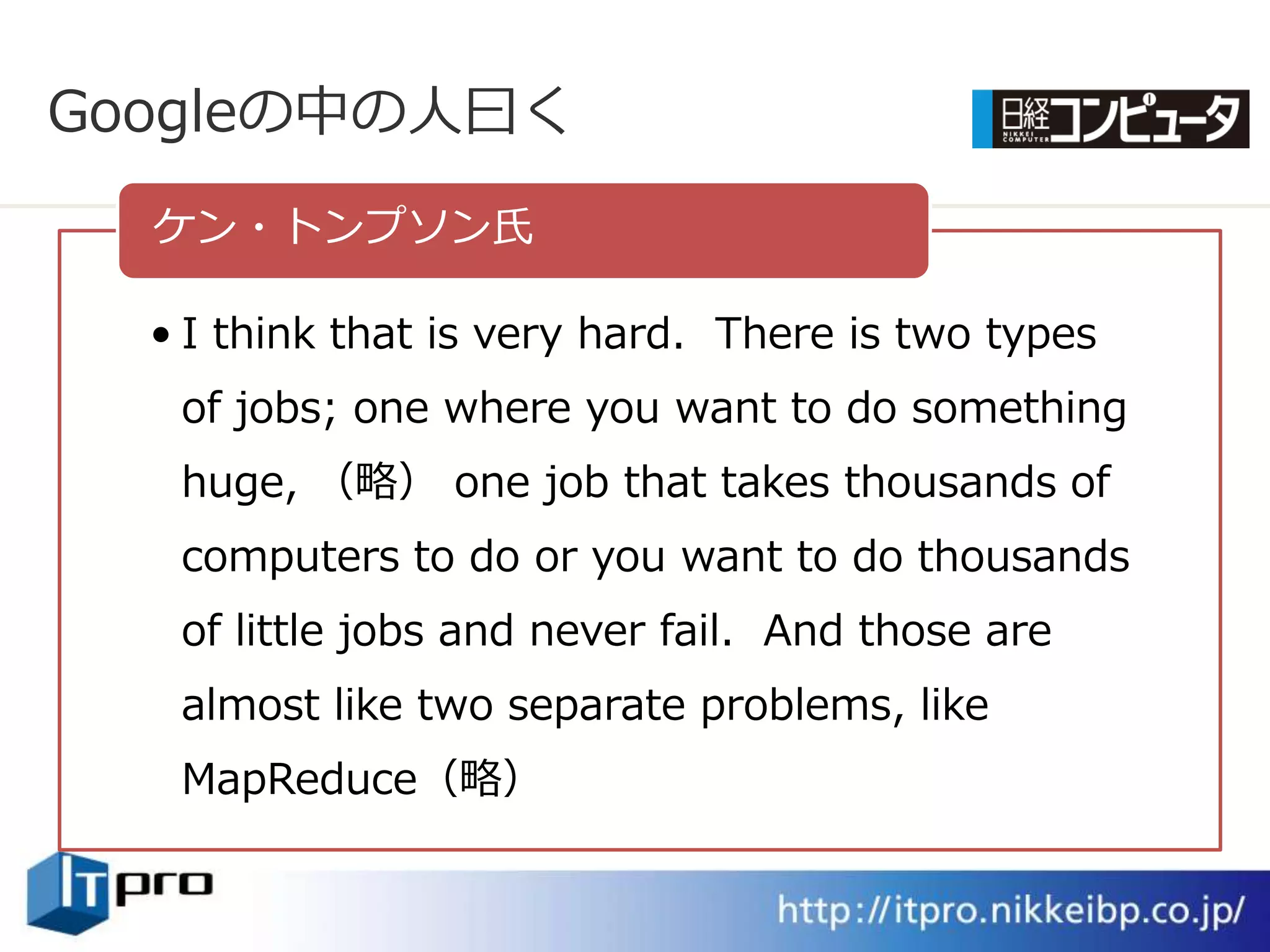 Googleの中の人曰く
  ケン・トンプソン氏

  • I think that is very hard. There is two types
   of jobs; one where you want to do something
   huge, （略） one job that takes thousands of
   computers to do or you want to do thousands
   of little jobs and never fail. And those are
   almost like two separate problems, like
   MapReduce（略）
 