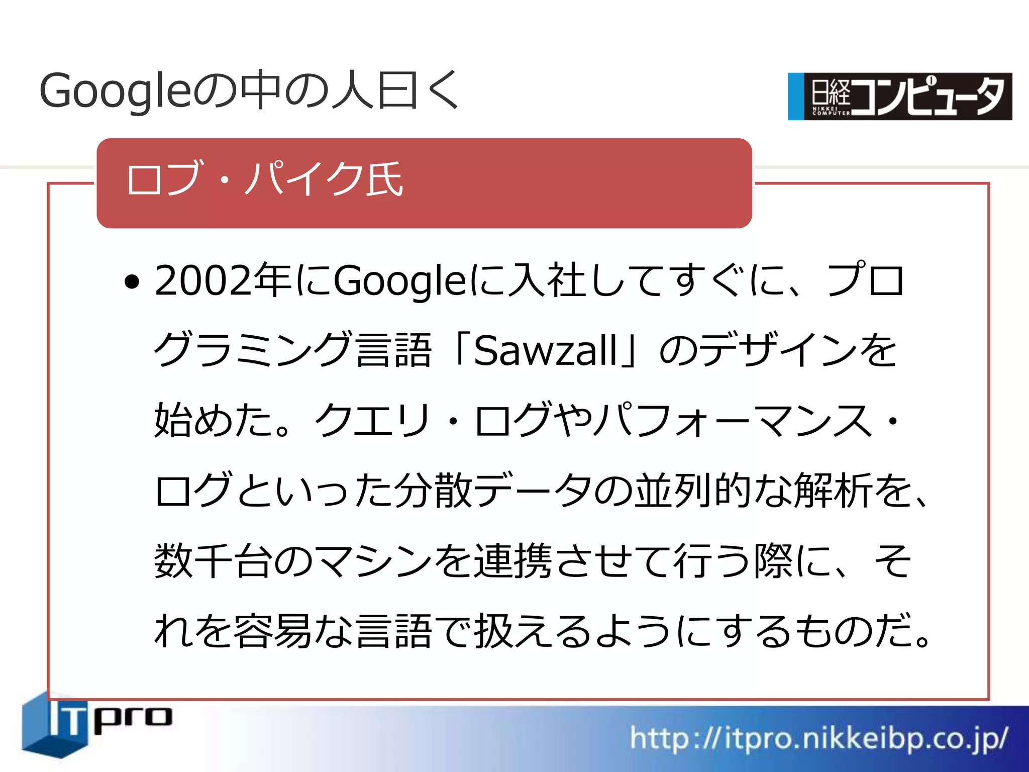 Googleの中の人曰く
  ロブ・パ゗ク氏

  • 2002年にGoogleに入社してすぐに、プロ
   グラミング言語「Sawzall」のデザ゗ンを
   始めた。クエリ・ログやパフォーマンス・
   ログといった分散データの並列的な解析を、
   数千台のマシンを連携させて行う際に、そ
   れを容易な言語で扱えるようにするものだ。
 