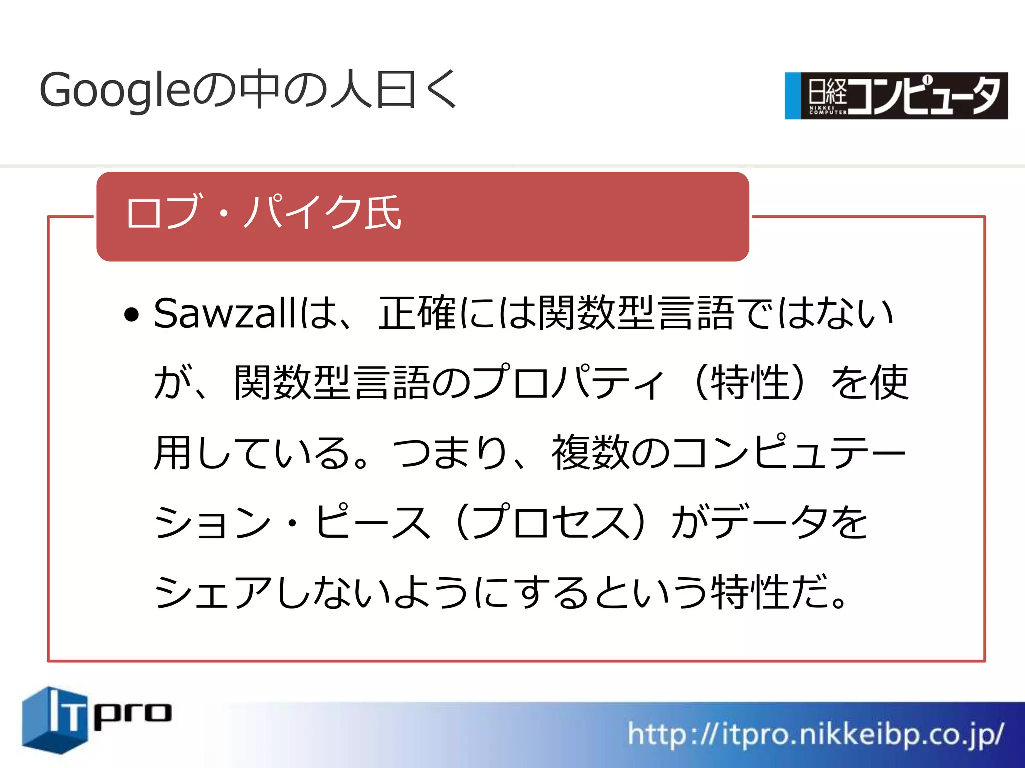 Googleの中の人曰く

  ロブ・パ゗ク氏

  • Sawzallは、正確には関数型言語ではない
   が、関数型言語のプロパテゖ（特性）を使
   用している。つまり、複数のコンピュテー
   ション・ピース（プロセス）がデータを
   シェゕしないようにするという特性だ。
 