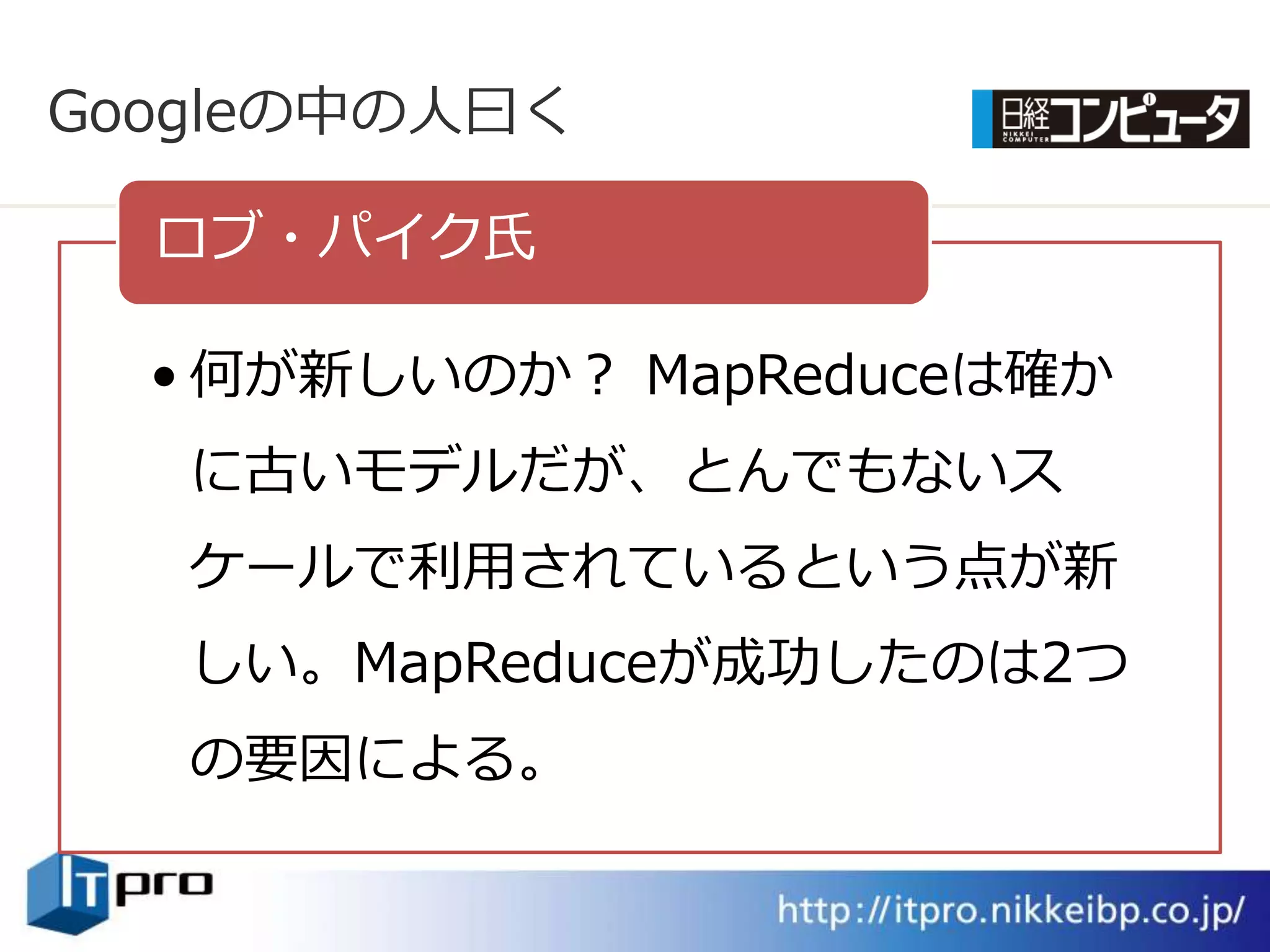 Googleの中の人曰く

  ロブ・パ゗ク氏

  • 何が新しいのか？ MapReduceは確か
   に古いモデルだが、とんでもないス
   ケールで利用されているという点が新
   しい。MapReduceが成功したのは2つ
   の要因による。
 