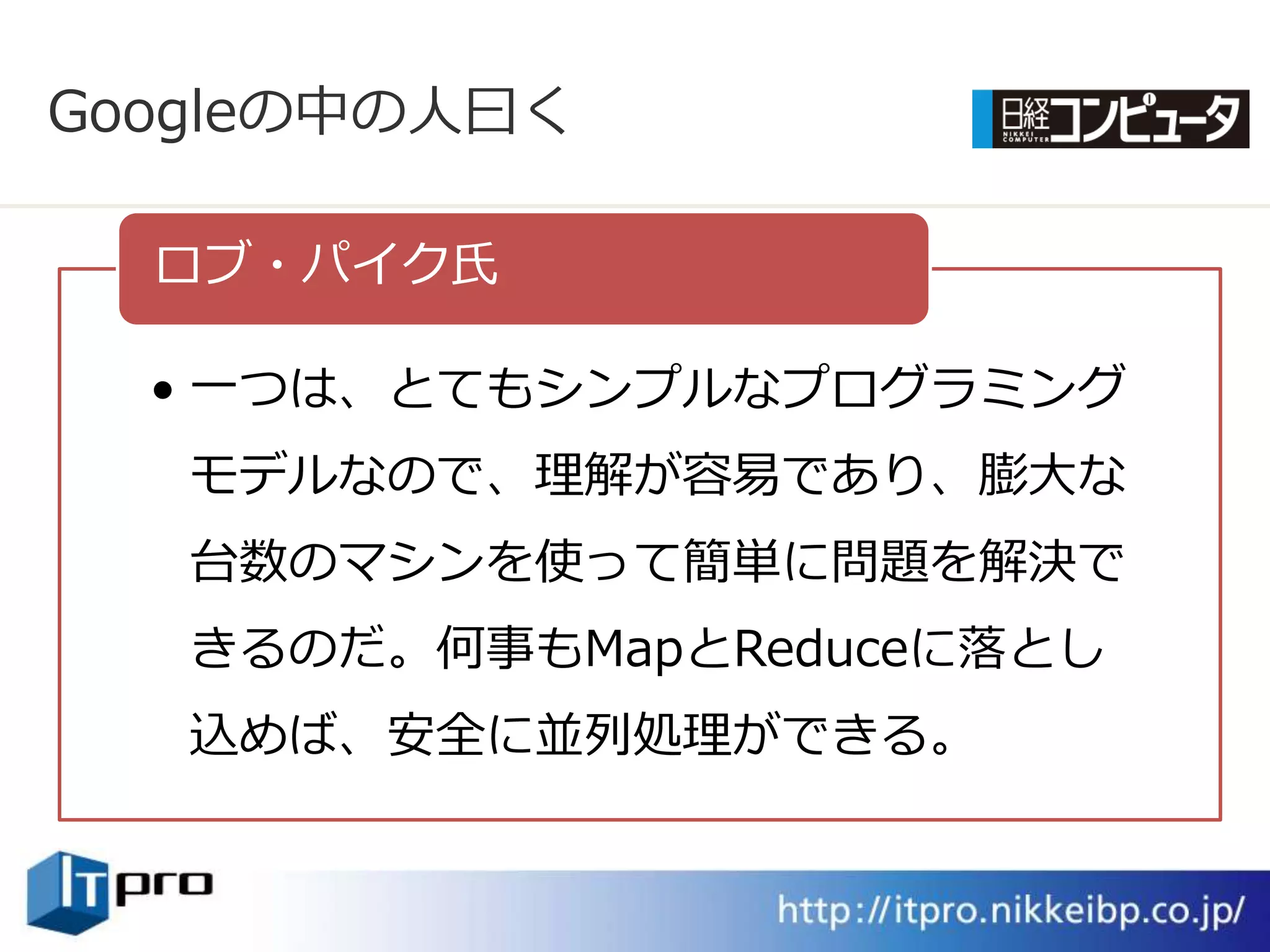 Googleの中の人曰く

  ロブ・パ゗ク氏

  • 一つは、とてもシンプルなプログラミング
   モデルなので、理解が容易であり、膨大な
   台数のマシンを使って簡単に問題を解決で
   きるのだ。何事もMapとReduceに落とし
   込めば、安全に並列処理ができる。
 