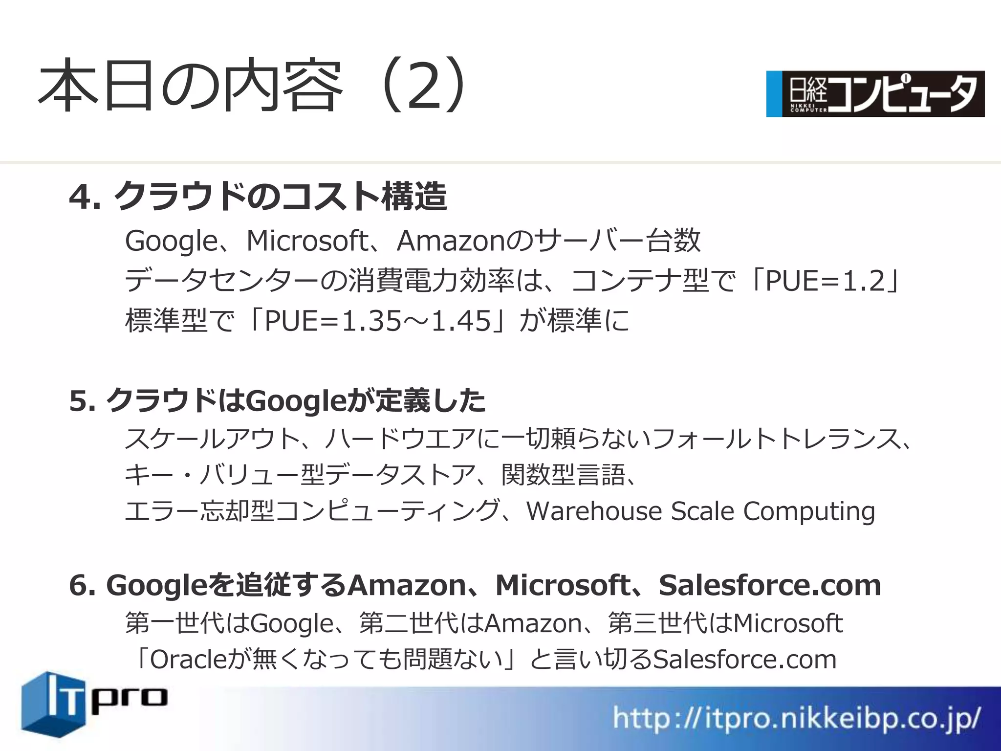 本日の内容（2）
4. クラウドのコスト構造
   Google、Microsoft、Amazonのサーバー台数
   データセンターの消費電力効率は、コンテナ型で「PUE=1.2」
   標準型で「PUE=1.35～1.45」が標準に

5. クラウドはGoogleが定義した
   スケールゕウト、ハードウエゕに一切頼らないフォールトトレランス、
   キー・バリュー型データストゕ、関数型言語、
   エラー忘却型コンピューテゖング、Warehouse Scale Computing


6. Googleを追従するAmazon、Microsoft、Salesforce.com
   第一世代はGoogle、第二世代はAmazon、第三世代はMicrosoft
   「Oracleが無くなっても問題ない」と言い切るSalesforce.com
 