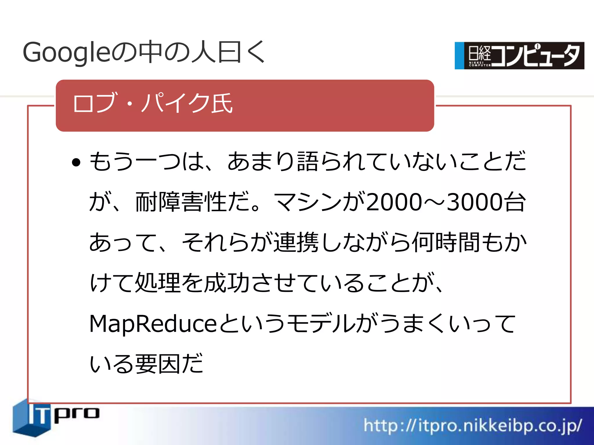 Googleの中の人曰く
  ロブ・パ゗ク氏

  • もう一つは、あまり語られていないことだ
   が、耐障害性だ。マシンが2000～3000台
   あって、それらが連携しながら何時間もか
   けて処理を成功させていることが、
   MapReduceというモデルがうまくいって
   いる要因だ
 