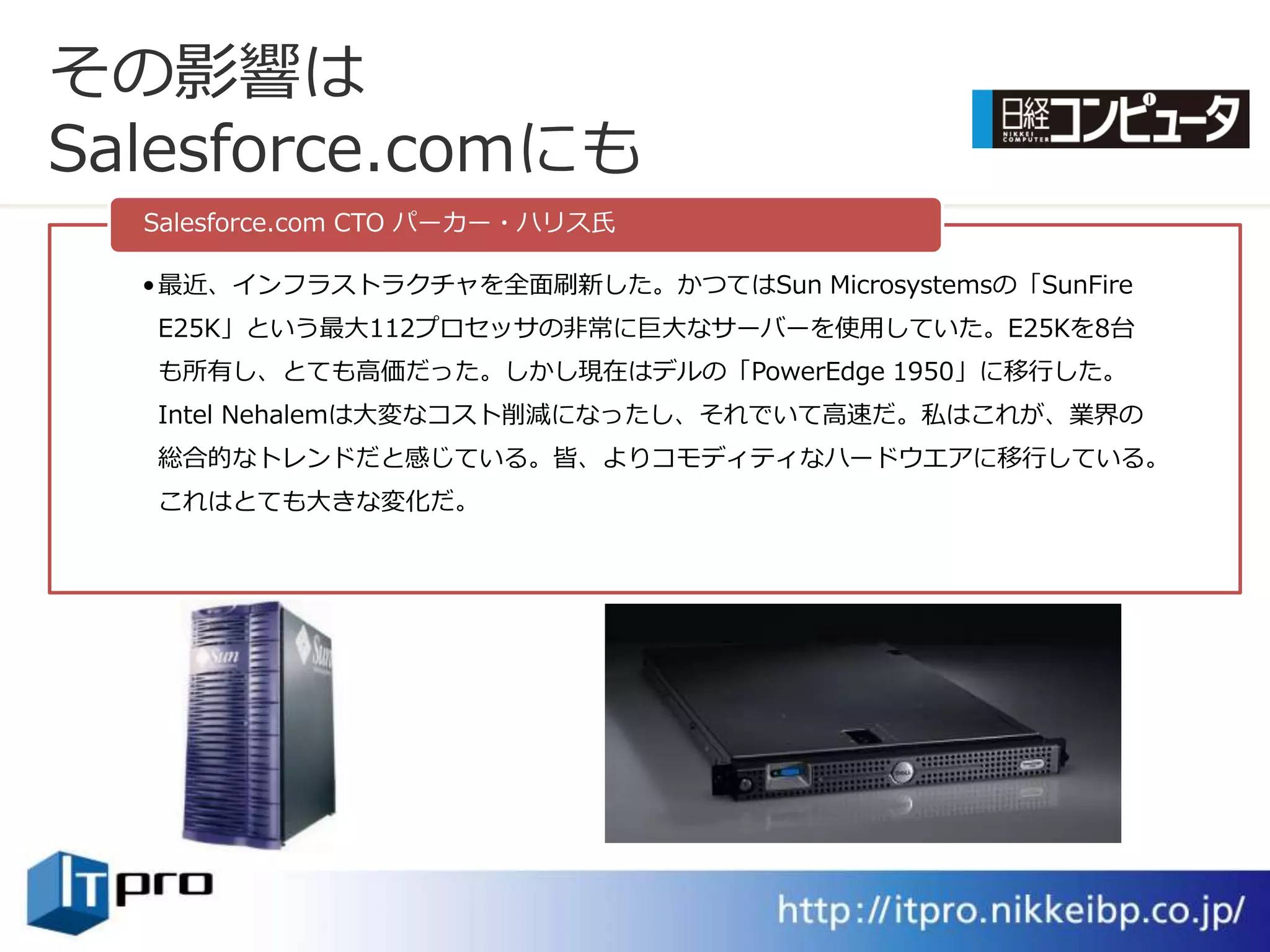その影響は
Salesforce.comにも
  Salesforce.com CTO パーカー・ハリス氏

  • 最近、゗ンフラストラクチャを全面刷新した。かつてはSun Microsystemsの「SunFire
  E25K」という最大112プロセッサの非常に巨大なサーバーを使用していた。E25Kを8台
  も所有し、とても高価だった。しかし現在はデルの「PowerEdge 1950」に移行した。
  Intel Nehalemは大変なコスト削減になったし、それでいて高速だ。私はこれが、業界の
  総合的なトレンドだと感じている。皆、よりコモデゖテゖなハードウエゕに移行している。
  これはとても大きな変化だ。
 