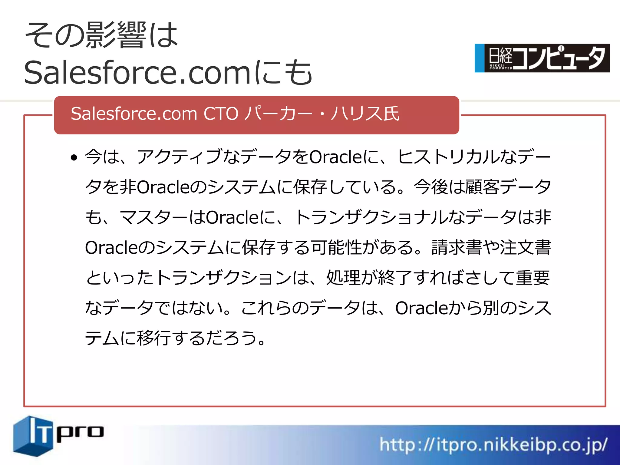 その影響は
Salesforce.comにも
  Salesforce.com CTO パーカー・ハリス氏

  • 今は、ゕクテゖブなデータをOracleに、ヒストリカルなデー
   タを非Oracleのシステムに保存している。今後は顧客データ
   も、マスターはOracleに、トランザクショナルなデータは非
   Oracleのシステムに保存する可能性がある。請求書や注文書
   といったトランザクションは、処理が終了すればさして重要
   なデータではない。これらのデータは、Oracleから別のシス
   テムに移行するだろう。
 