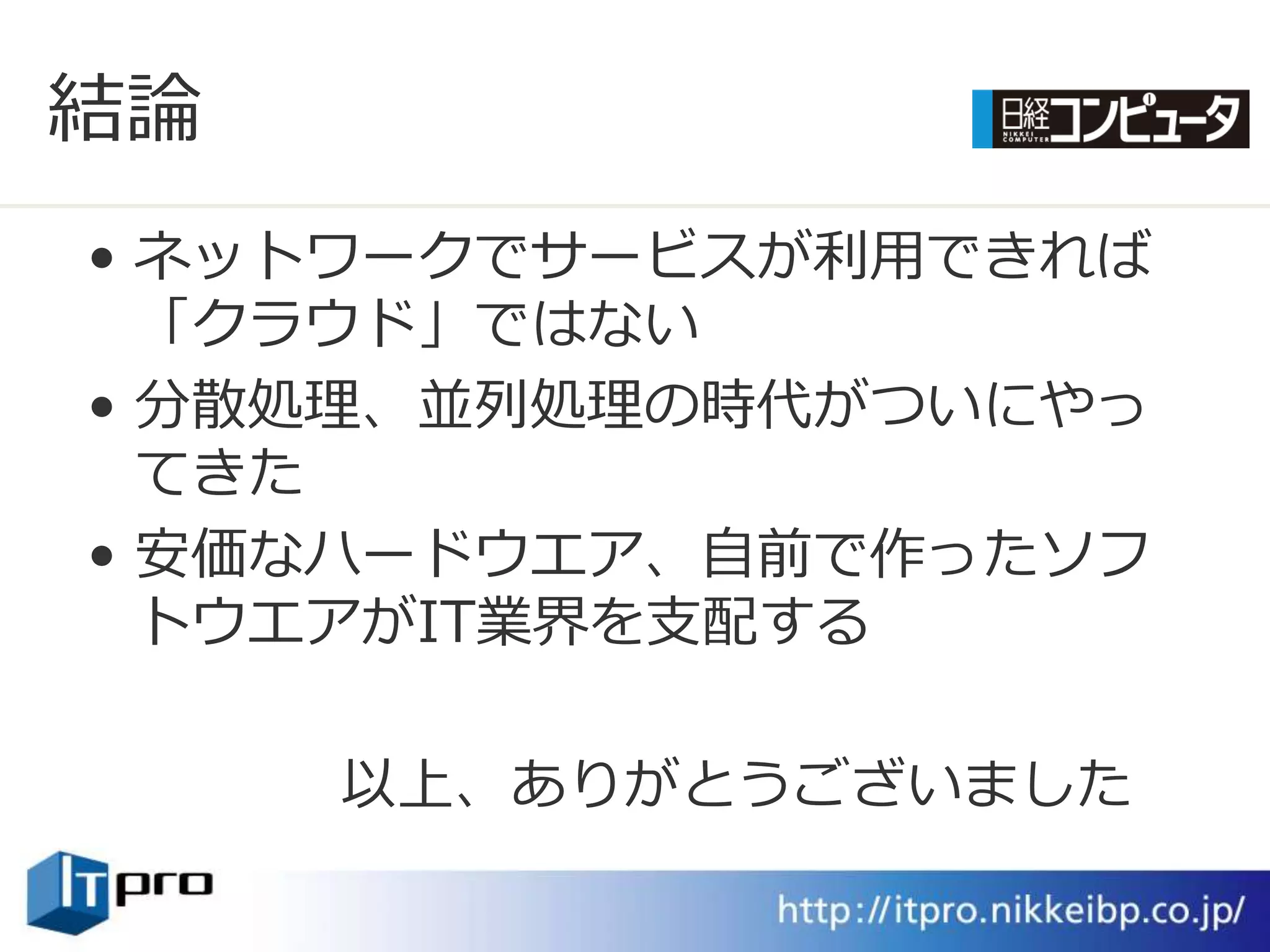 結論
• ネットワークでサービスが利用できれば
  「クラウド」ではない
• 分散処理、並列処理の時代がついにやっ
  てきた
• 安価なハードウエゕ、自前で作ったソフ
  トウエゕがIT業界を支配する

     以上、ありがとうございました
 
