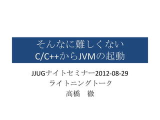 そんなに難しくない
C/C++からJVMの起動
JJUGナイトセミナー2012-08-29
    ライトニングトーク
       高橋 徹
 