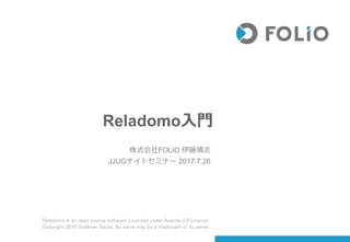 Reladomo入門
株式会社FOLIO 伊藤博志
JJUGナイトセミナー 2017.7.26
Reladomo is an open source software Licensed under Apache 2.0 License,
Copyright 2016 Goldman Sachs, Its name may be a trademark of its owner.
 