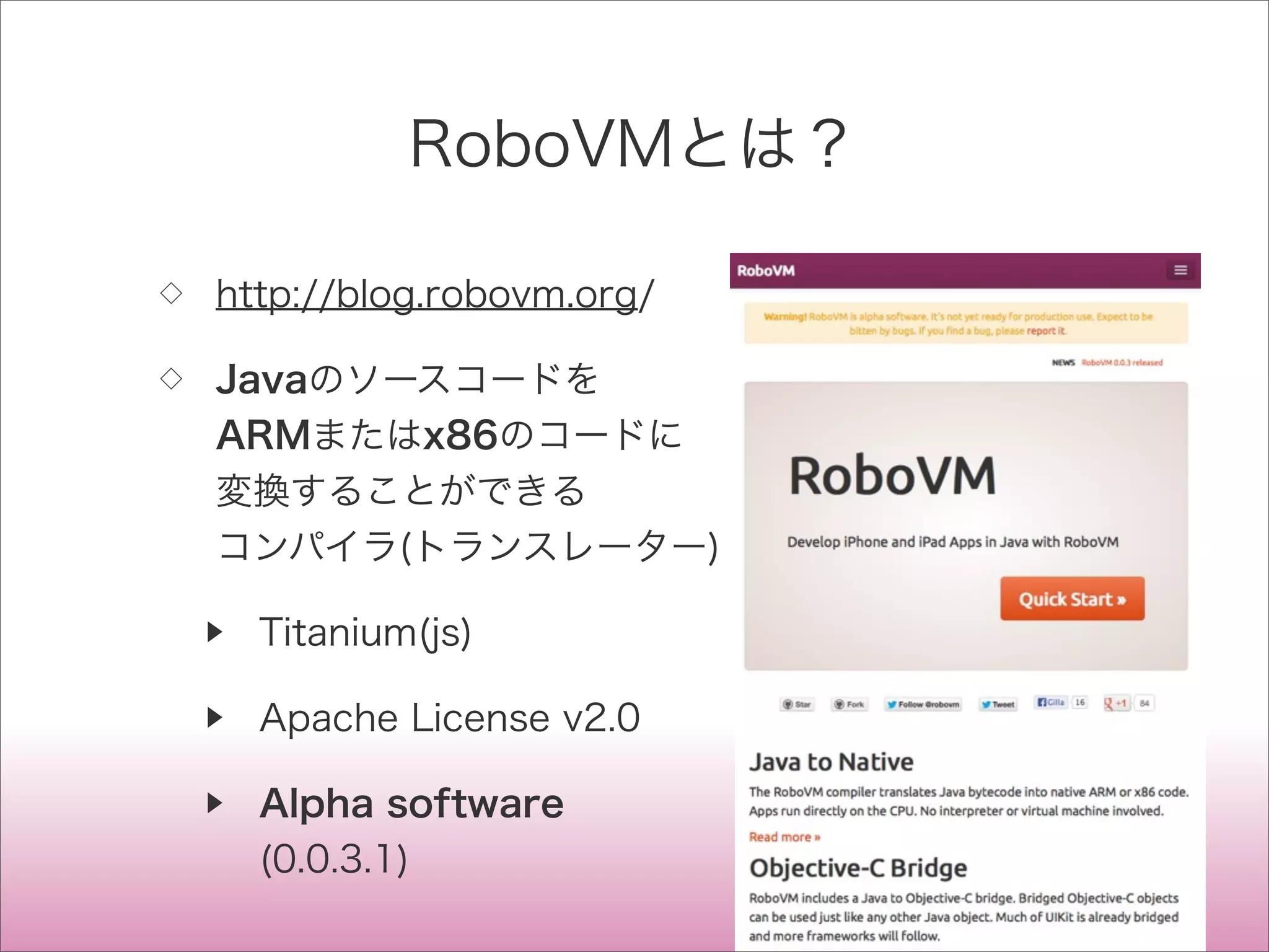 RoboVMとは？
◇ http://blog.robovm.org/
◇ Javaのソースコードを
ARMまたはx86のコードに
変換することができる
コンパイラ(トランスレーター)
▶ Titanium(js)
▶ Apache License v2.0
▶ Alpha software
(0.0.3.1)
 