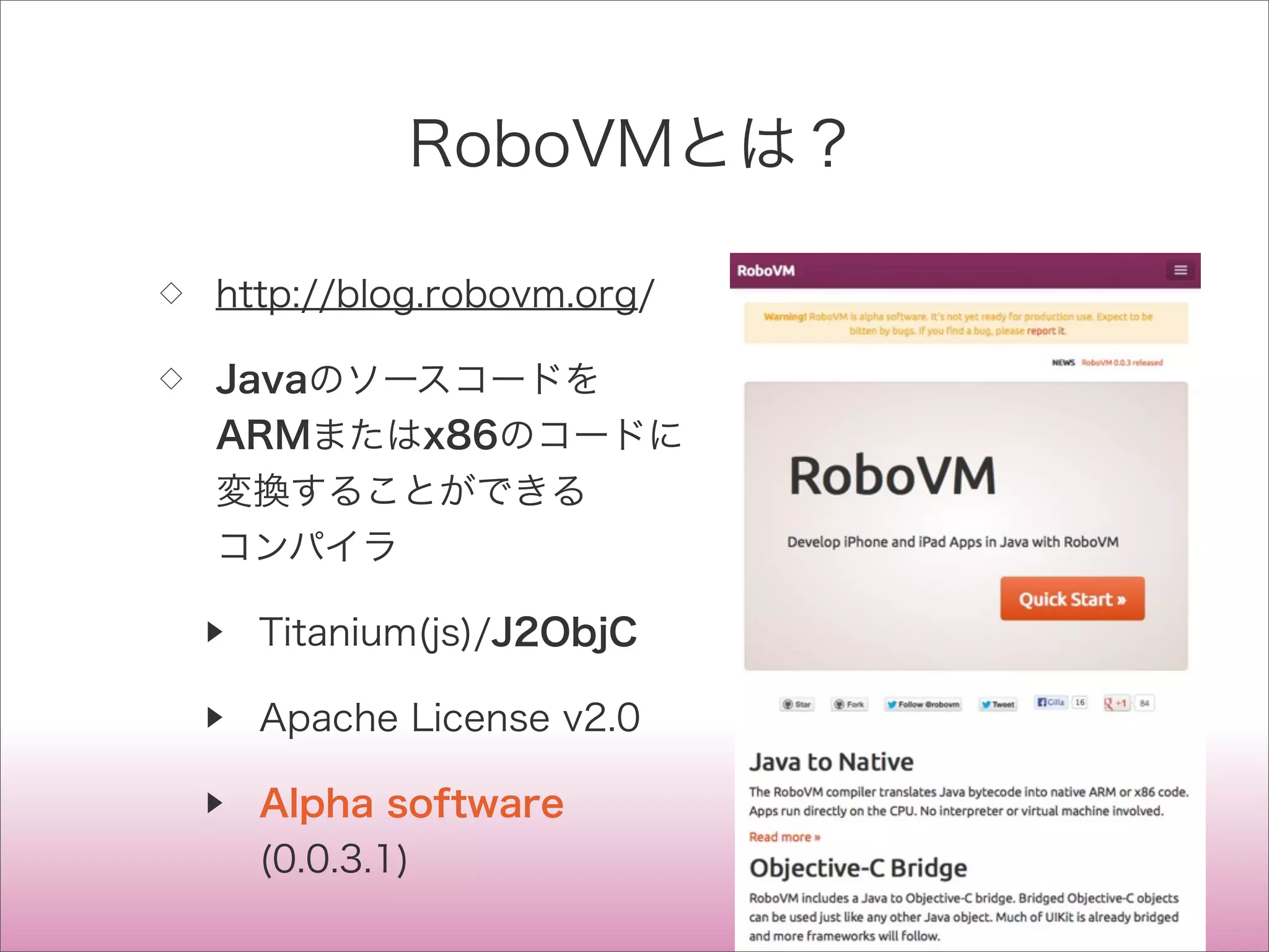 RoboVMとは？
◇ http://blog.robovm.org/
◇ Javaのソースコードを
ARMまたはx86のコードに
変換することができる
コンパイラ
▶ Titanium(js)/J2ObjC
▶ Apache License v2.0
▶ Alpha software
(0.0.3.1)
 