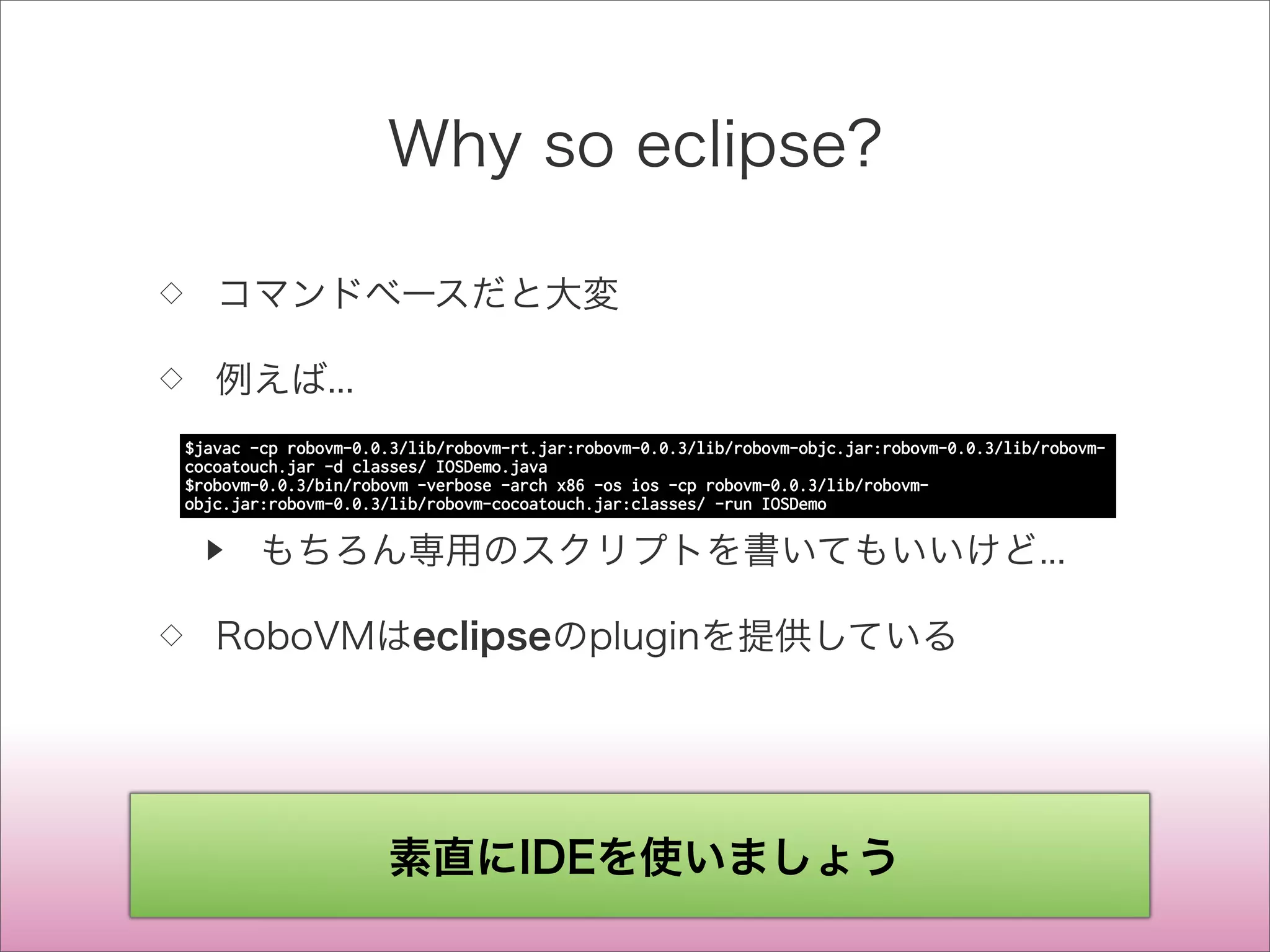 Why so eclipse?
◇ コマンドベースだと大変
◇ 例えば...
▶ もちろん専用のスクリプトを書いてもいいけど...
◇ RoboVMはeclipseのpluginを提供している
$javac -cp robovm-0.0.3/lib/robovm-rt.jar:robovm-0.0.3/lib/robovm-objc.jar:robovm-0.0.3/lib/robovm-
cocoatouch.jar -d classes/ IOSDemo.java
$robovm-0.0.3/bin/robovm -verbose -arch x86 -os ios -cp robovm-0.0.3/lib/robovm-
objc.jar:robovm-0.0.3/lib/robovm-cocoatouch.jar:classes/ -run IOSDemo
素直にIDEを使いましょう
 