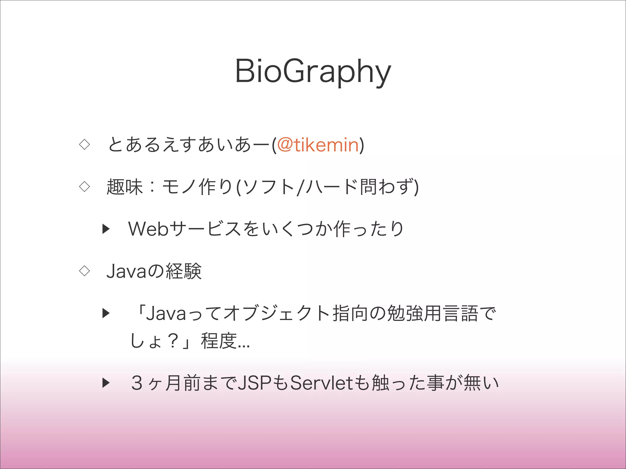 BioGraphy
◇ とあるえすあいあー(@tikemin)
◇ 趣味：モノ作り(ソフト/ハード問わず)
▶ Webサービスをいくつか作ったり
◇ Javaの経験
▶ 「Javaってオブジェクト指向の勉強用言語で
しょ？」程度...
▶ ３ヶ月前までJSPもServletも触った事が無い
 