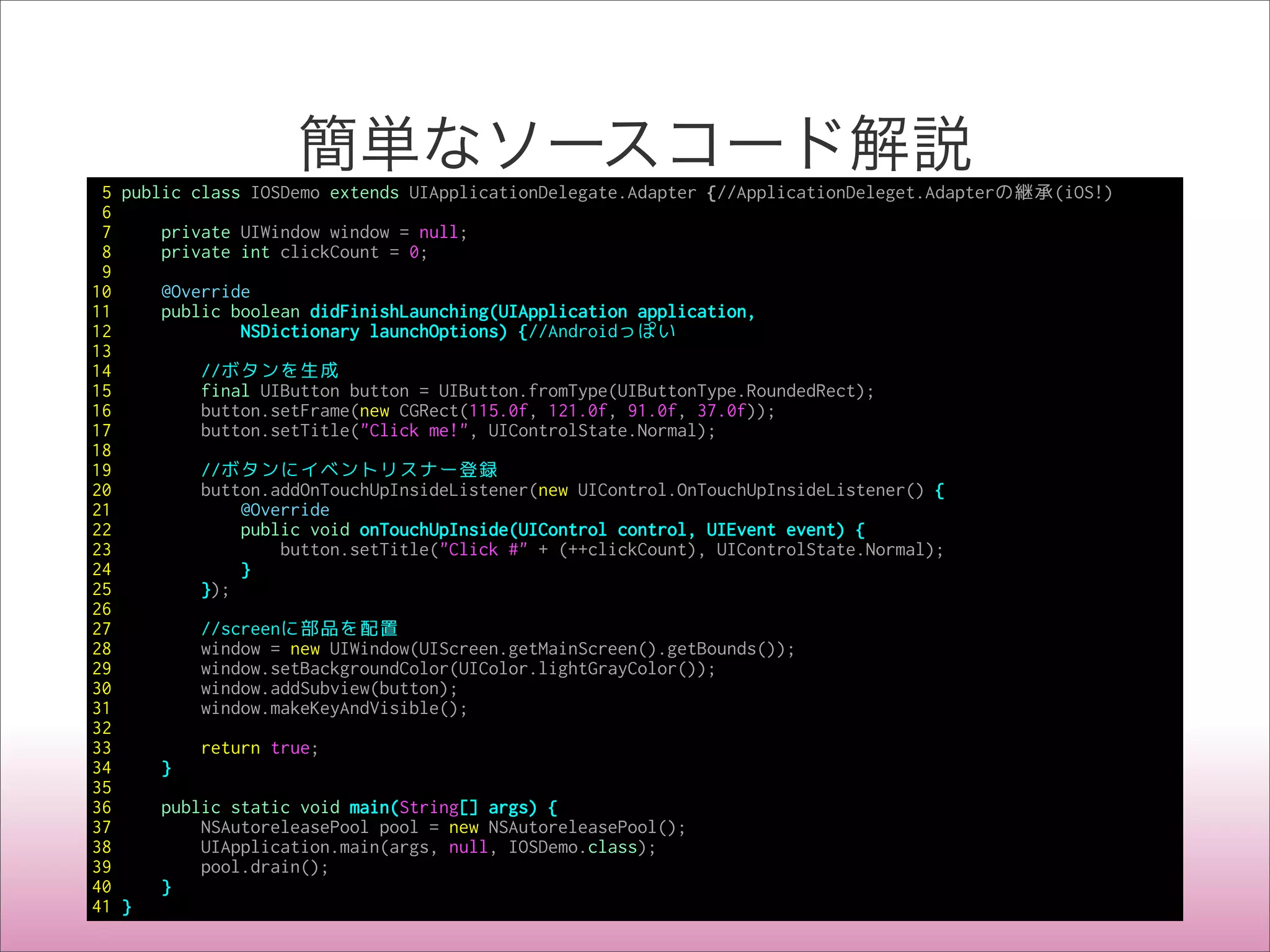 簡単なソースコード解説
5 public class IOSDemo extends UIApplicationDelegate.Adapter {//ApplicationDeleget.Adapterの継承(iOS!)
6
7 private UIWindow window = null;
8 private int clickCount = 0;
9
10 @Override
11 public boolean didFinishLaunching(UIApplication application,
12 NSDictionary launchOptions) {//Androidっぽい
13
14 //ボタンを生成
15 final UIButton button = UIButton.fromType(UIButtonType.RoundedRect);
16 button.setFrame(new CGRect(115.0f, 121.0f, 91.0f, 37.0f));
17 button.setTitle("Click me!", UIControlState.Normal);
18
19 //ボタンにイベントリスナー登録
20 button.addOnTouchUpInsideListener(new UIControl.OnTouchUpInsideListener() {
21 @Override
22 public void onTouchUpInside(UIControl control, UIEvent event) {
23 button.setTitle("Click #" + (++clickCount), UIControlState.Normal);
24 }
25 });
26
27 //screenに部品を配置
28 window = new UIWindow(UIScreen.getMainScreen().getBounds());
29 window.setBackgroundColor(UIColor.lightGrayColor());
30 window.addSubview(button);
31 window.makeKeyAndVisible();
32
33 return true;
34 }
35
36 public static void main(String[] args) {
37 NSAutoreleasePool pool = new NSAutoreleasePool();
38 UIApplication.main(args, null, IOSDemo.class);
39 pool.drain();
40 }
41 }
 