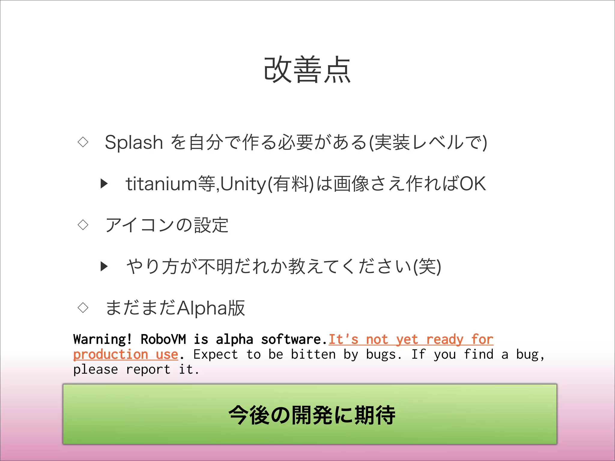 改善点
◇ Splash を自分で作る必要がある(実装レベルで)
▶ titanium等,Unity(有料)は画像さえ作ればOK
◇ アイコンの設定
▶ やり方が不明だれか教えてください(笑)
◇ まだまだAlpha版
Warning! RoboVM is alpha software.It's not yet ready for
production use. Expect to be bitten by bugs. If you find a bug,
please report it.
今後の開発に期待
 