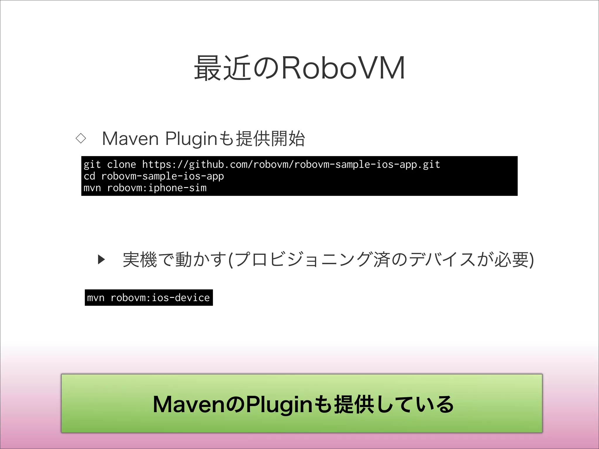 最近のRoboVM
◇ Maven Pluginも提供開始
▶ 実機で動かす(プロビジョニング済のデバイスが必要)
git clone https://github.com/robovm/robovm-sample-ios-app.git
cd robovm-sample-ios-app
mvn robovm:iphone-sim
mvn robovm:ios-device
MavenのPluginも提供している
 