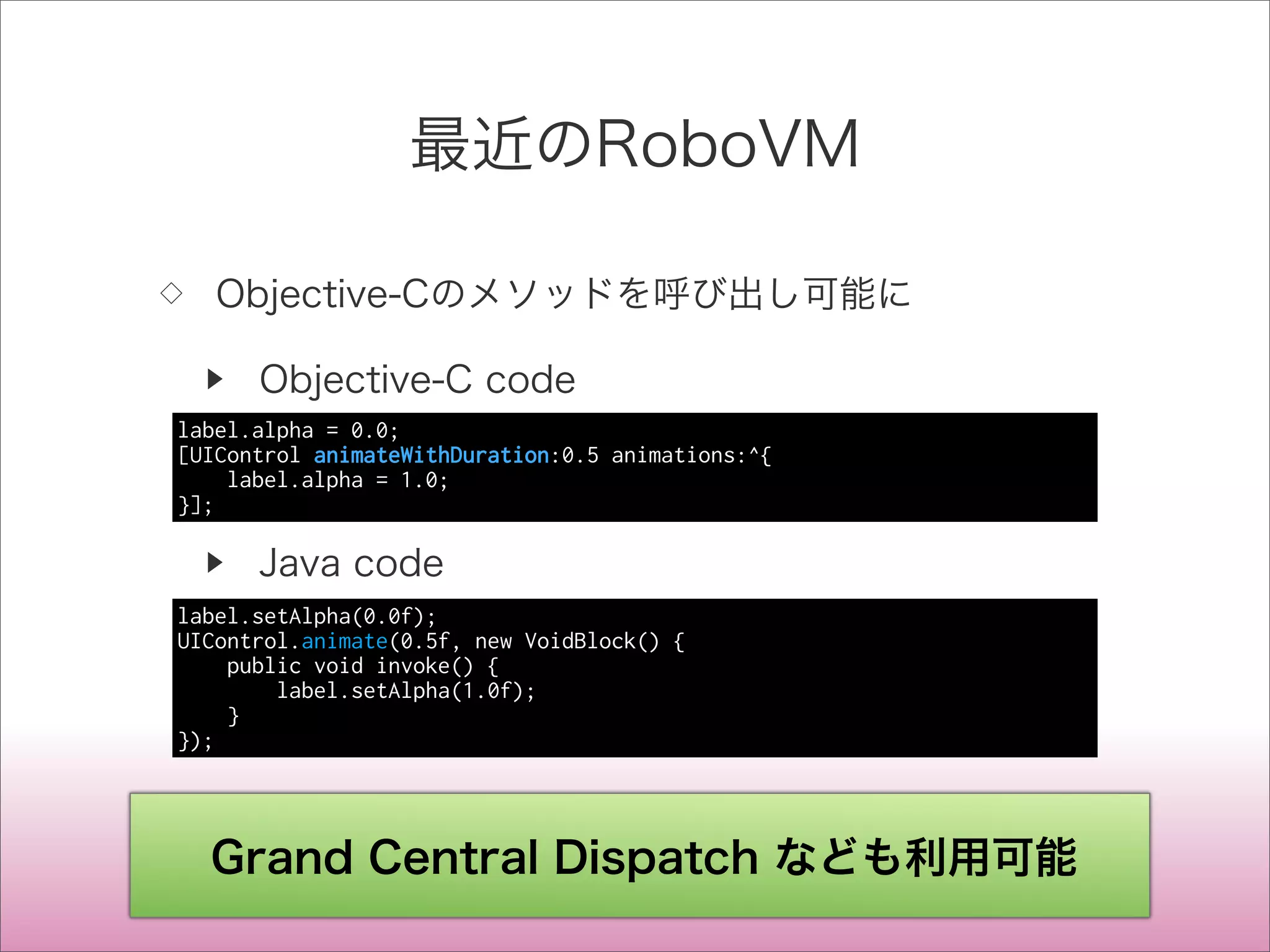 最近のRoboVM
◇ Objective-Cのメソッドを呼び出し可能に
▶ Objective-C code
▶ Java code
label.alpha = 0.0;
[UIControl animateWithDuration:0.5 animations:^{
label.alpha = 1.0;
}];
label.setAlpha(0.0f);
UIControl.animate(0.5f, new VoidBlock() {
public void invoke() {
label.setAlpha(1.0f);
}
});
Grand Central Dispatch なども利用可能
 