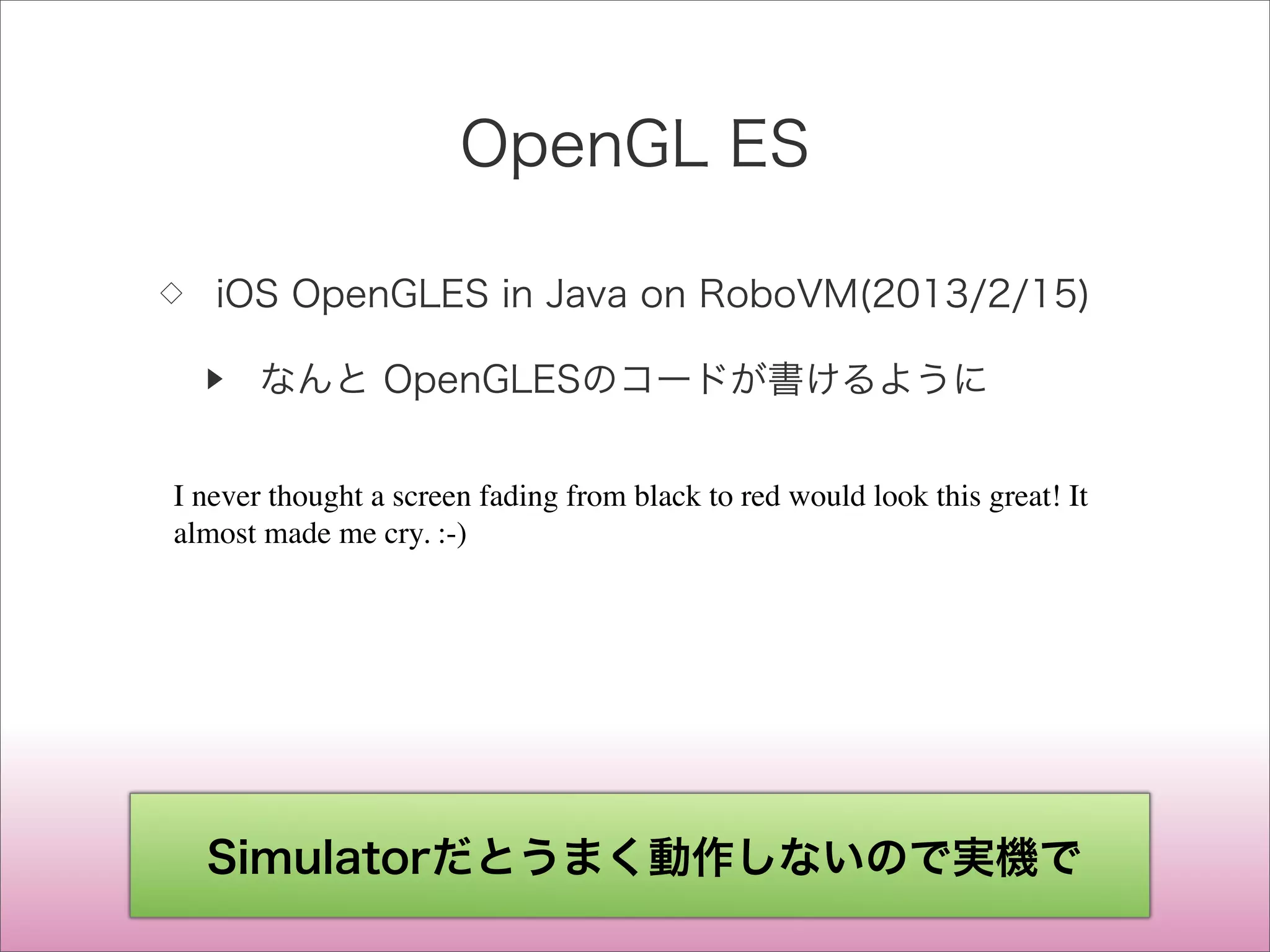 OpenGL ES
◇ iOS OpenGLES in Java on RoboVM(2013/2/15)
▶ なんと OpenGLESのコードが書けるように
I never thought a screen fading from black to red would look this great! It
almost made me cry. :-)
Simulatorだとうまく動作しないので実機で
 