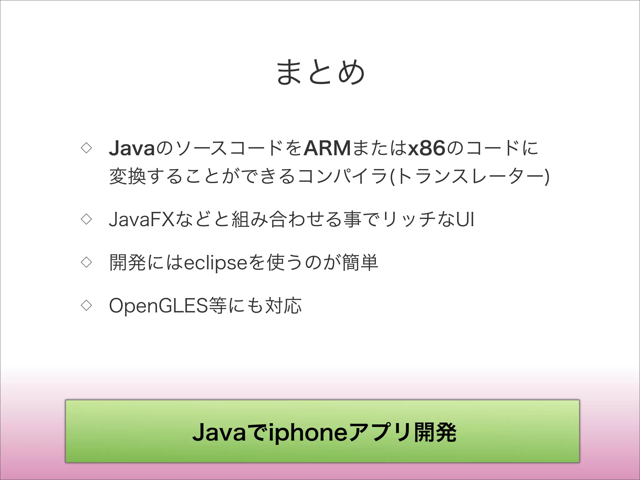 まとめ
◇ JavaのソースコードをARMまたはx86のコードに
変換することができるコンパイラ(トランスレーター)
◇ JavaFXなどと組み合わせる事でリッチなUI
◇ 開発にはeclipseを使うのが簡単
◇ OpenGLES等にも対応
Javaでiphoneアプリ開発
 