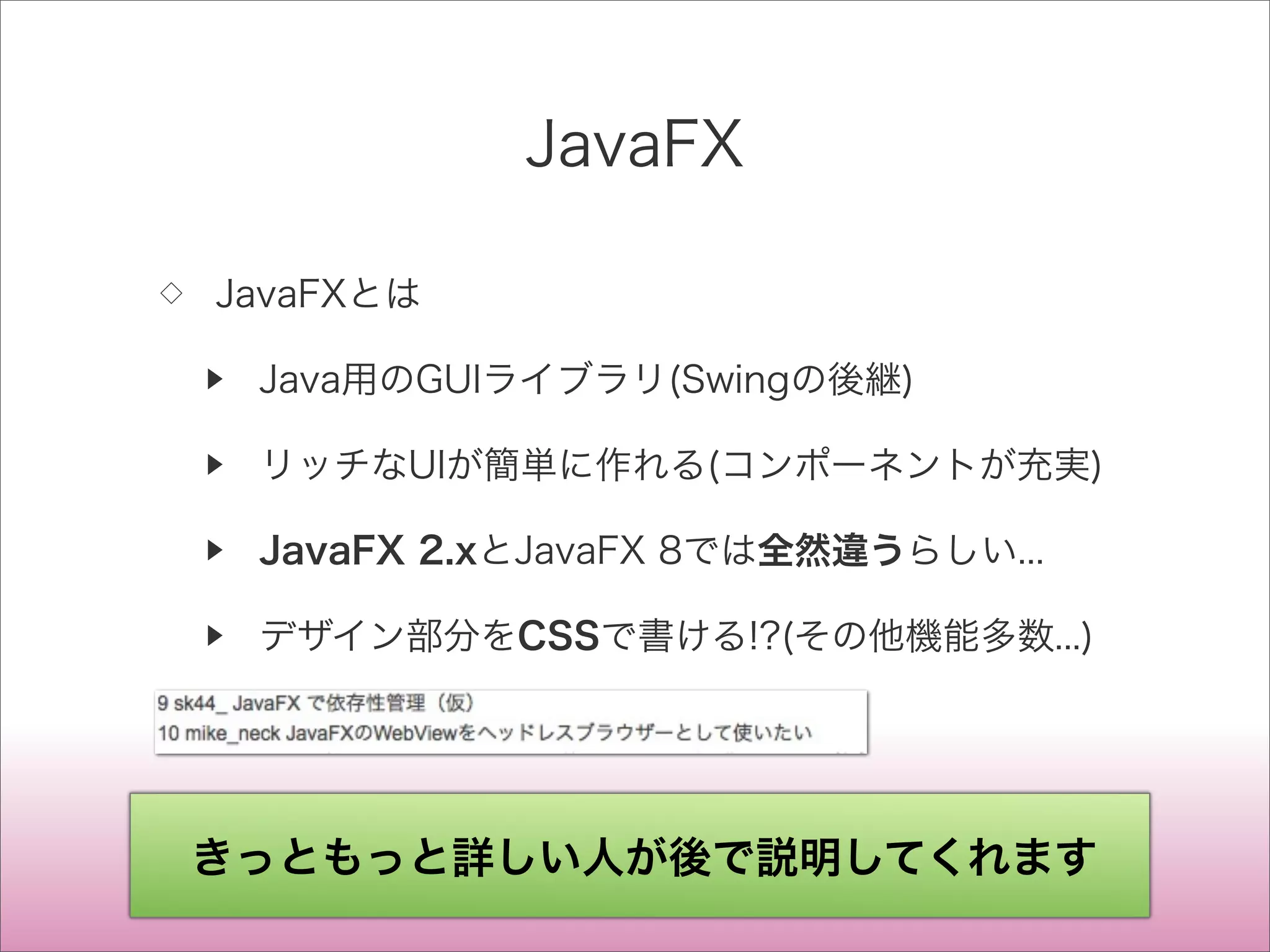JavaFX
◇ JavaFXとは
▶ Java用のGUIライブラリ(Swingの後継)
▶ リッチなUIが簡単に作れる(コンポーネントが充実)
▶ JavaFX 2.xとJavaFX 8では全然違うらしい...
▶ デザイン部分をCSSで書ける!?(その他機能多数...)
きっともっと詳しい人が後で説明してくれます
 