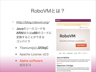 RoboVMとは？
◇ http://blog.robovm.org/
◇ Javaのソースコードを
ARMまたはx86のコードに
変換することができる
コンパイラ
▶ Titanium(js)/J2ObjC
▶ Apache License v2.0
▶ Alpha software
(0.0.3.1)
 