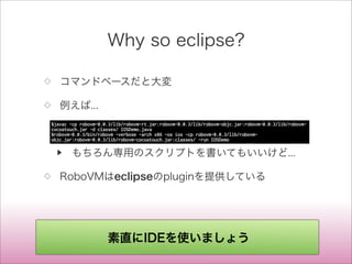 Why so eclipse?
◇ コマンドベースだと大変
◇ 例えば...
▶ もちろん専用のスクリプトを書いてもいいけど...
◇ RoboVMはeclipseのpluginを提供している
$javac -cp robovm-0.0.3/lib/robovm-rt.jar:robovm-0.0.3/lib/robovm-objc.jar:robovm-0.0.3/lib/robovm-
cocoatouch.jar -d classes/ IOSDemo.java
$robovm-0.0.3/bin/robovm -verbose -arch x86 -os ios -cp robovm-0.0.3/lib/robovm-
objc.jar:robovm-0.0.3/lib/robovm-cocoatouch.jar:classes/ -run IOSDemo
素直にIDEを使いましょう
 