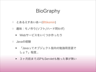 BioGraphy
◇ とあるえすあいあー(@tikemin)
◇ 趣味：モノ作り(ソフト/ハード問わず)
▶ Webサービスをいくつか作ったり
◇ Javaの経験
▶ 「Javaってオブジェクト指向の勉強用言語で
しょ？」程度...
▶ ３ヶ月前までJSPもServletも触った事が無い
 
