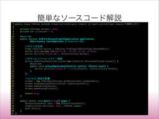 簡単なソースコード解説
5 public class IOSDemo extends UIApplicationDelegate.Adapter {//ApplicationDeleget.Adapterの継承(iOS!)
6
7 private UIWindow window = null;
8 private int clickCount = 0;
9
10 @Override
11 public boolean didFinishLaunching(UIApplication application,
12 NSDictionary launchOptions) {//Androidっぽい
13
14 //ボタンを生成
15 final UIButton button = UIButton.fromType(UIButtonType.RoundedRect);
16 button.setFrame(new CGRect(115.0f, 121.0f, 91.0f, 37.0f));
17 button.setTitle("Click me!", UIControlState.Normal);
18
19 //ボタンにイベントリスナー登録
20 button.addOnTouchUpInsideListener(new UIControl.OnTouchUpInsideListener() {
21 @Override
22 public void onTouchUpInside(UIControl control, UIEvent event) {
23 button.setTitle("Click #" + (++clickCount), UIControlState.Normal);
24 }
25 });
26
27 //screenに部品を配置
28 window = new UIWindow(UIScreen.getMainScreen().getBounds());
29 window.setBackgroundColor(UIColor.lightGrayColor());
30 window.addSubview(button);
31 window.makeKeyAndVisible();
32
33 return true;
34 }
35
36 public static void main(String[] args) {
37 NSAutoreleasePool pool = new NSAutoreleasePool();
38 UIApplication.main(args, null, IOSDemo.class);
39 pool.drain();
40 }
41 }
 
