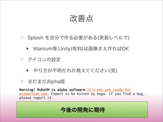 改善点
◇ Splash を自分で作る必要がある(実装レベルで)
▶ titanium等,Unity(有料)は画像さえ作ればOK
◇ アイコンの設定
▶ やり方が不明だれか教えてください(笑)
◇ まだまだAlpha版
Warning! RoboVM is alpha software.It's not yet ready for
production use. Expect to be bitten by bugs. If you find a bug,
please report it.
今後の開発に期待
 