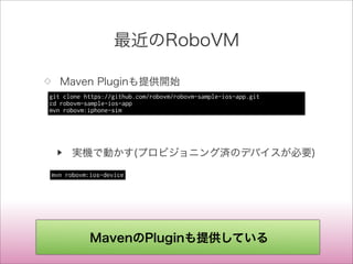 最近のRoboVM
◇ Maven Pluginも提供開始
▶ 実機で動かす(プロビジョニング済のデバイスが必要)
git clone https://github.com/robovm/robovm-sample-ios-app.git
cd robovm-sample-ios-app
mvn robovm:iphone-sim
mvn robovm:ios-device
MavenのPluginも提供している
 