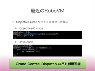 最近のRoboVM
◇ Objective-Cのメソッドを呼び出し可能に
▶ Objective-C code
▶ Java code
label.alpha = 0.0;
[UIControl animateWithDuration:0.5 animations:^{
label.alpha = 1.0;
}];
label.setAlpha(0.0f);
UIControl.animate(0.5f, new VoidBlock() {
public void invoke() {
label.setAlpha(1.0f);
}
});
Grand Central Dispatch なども利用可能
 