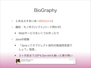BioGraphy
◇ とあるえすあいあー(@tikemin)
◇ 趣味：モノ作り(ソフト/ハード問わず)
▶ Webサービスをいくつか作ったり
◇ Javaの経験
▶ 「Javaってオブジェクト指向の勉強用言語で
しょ？」程度...
▶ ３ヶ月前までJSPもServletも触った事が無い
 