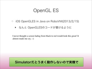 OpenGL ES
◇ iOS OpenGLES in Java on RoboVM(2013/2/15)
▶ なんと OpenGLESのコードが書けるように
I never thought a screen fading from black to red would look this great! It
almost made me cry. :-)
Simulatorだとうまく動作しないので実機で
 