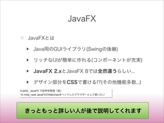 JavaFX
◇ JavaFXとは
▶ Java用のGUIライブラリ(Swingの後継)
▶ リッチなUIが簡単に作れる(コンポーネントが充実)
▶ JavaFX 2.xとJavaFX 8では全然違うらしい...
▶ デザイン部分をCSSで書ける!?(その他機能多数...)
きっともっと詳しい人が後で説明してくれます
 