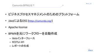 17
#ccc_c4
Camunda BPMとは？
• ビジネスプロセスマネジメントのためのプラットフォーム
• JavaによるOSS (https://camunda.org/)
• Apache license
• BPMNを元にワークフロ...