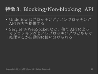 Copyright(c)2014 NTT Corp. All Rights Reserved. 10
特徴 3. Blocking/Non-blocking API
●
Undertow はブロッキング / ノンブロッキング
API 両方を提供する
●
Servlet や WebSocket など、使う API によっ
てブロッキングとノンブロッキングのどちらで
処理するか自動的に使い分けられる
 