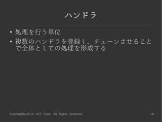 Copyright(c)2014 NTT Corp. All Rights Reserved. 16
ハンドラ
●
処理を行う単位
●
複数のハンドラを登録し、チェーンさせること
で全体としての処理を形成する
 
