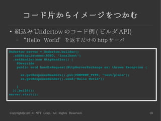 Copyright(c)2014 NTT Corp. All Rights Reserved. 18
コード片からイメージをつかむ
●
組込み Undertow のコード例 ( ビルダ API)
– “Hello World” を返すだけの http サーバ
Undertow server = Undertow.builder()
  .addHttpListener(8080, "localhost")
  .setHandler(new HttpHandler() {
    @Override
    public void handleRequest(HttpServerExchange ex) throws Exception {
      ex.getResponseHeaders().put(CONTENT_TYPE, "text/plain");
      ex.getResponseSender().send("Hello World");
    }
  }).build();
server.start();
 