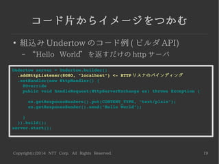 Copyright(c)2014 NTT Corp. All Rights Reserved. 19
コード片からイメージをつかむ
●
組込み Undertow のコード例 ( ビルダ API)
– “Hello World” を返すだけの http サーバ
Undertow server = Undertow.builder()
  .addHttpListener(8080, "localhost") <­ HTTP リスナのバインディング
  .setHandler(new HttpHandler() {
    @Override
    public void handleRequest(HttpServerExchange ex) throws Exception {
      ex.getResponseHeaders().put(CONTENT_TYPE, "text/plain");
      ex.getResponseSender().send("Hello World");
    }
  }).build();
server.start();
 