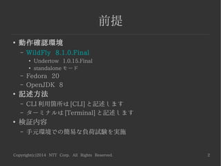 Copyright(c)2014 NTT Corp. All Rights Reserved. 2
前提
●
動作確認環境
– WildFly 8.1.0.Final
●
Undertow 1.0.15.Final
●
standalone モード
– Fedora 20
– OpenJDK 8
●
記述方法
– CLI 利用箇所は [CLI] と記述します
– ターミナルは [Terminal] と記述します
●
検証内容
– 手元環境での簡易な負荷試験を実施
 