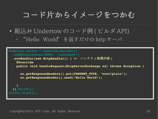 Copyright(c)2014 NTT Corp. All Rights Reserved. 20
コード片からイメージをつかむ
●
組込み Undertow のコード例 ( ビルダ API)
– “Hello World” を返すだけの http サーバ
Undertow server = Undertow.builder()
  .addHttpListener(8080, "localhost")
  .setHandler(new HttpHandler() { <­  ハンドラ ( 処理内容 )
    @Override
    public void handleRequest(HttpServerExchange ex) throws Exception {
      ex.getResponseHeaders().put(CONTENT_TYPE, "text/plain");
      ex.getResponseSender().send("Hello World");
    }
  }).build();
server.start();
 