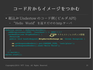 Copyright(c)2014 NTT Corp. All Rights Reserved. 21
コード片からイメージをつかむ
●
組込み Undertow のコード例 ( ビルダ API)
– “Hello World” を返すだけの http サーバ
Undertow server = Undertow.builder()
  .addHttpListener(8080, "localhost") <­ HTTP リスナ
  .setHandler(new HttpHandler() {
    @Override
    public void handleRequest(HttpServerExchange ex) throws Exception {
      ex.getResponseHeaders().put(CONTENT_TYPE, "text/plain");
      ex.getResponseSender().send("Hello World");
    }
  }).build();
server.start();
リクエスト / レスポンス情報
 