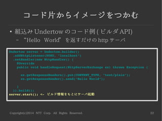 Copyright(c)2014 NTT Corp. All Rights Reserved. 22
コード片からイメージをつかむ
●
組込み Undertow のコード例 ( ビルダ API)
– “Hello World” を返すだけの http サーバ
Undertow server = Undertow.builder()
  .addHttpListener(8080, "localhost")
  .setHandler(new HttpHandler() {
    @Override
    public void handleRequest(HttpServerExchange ex) throws Exception {
      ex.getResponseHeaders().put(CONTENT_TYPE, "text/plain");
      ex.getResponseSender().send("Hello World");
    }
  }).build();
server.start(); <­  ビルド情報をもとにサーバ起動
 