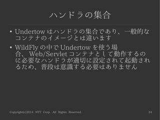Copyright(c)2014 NTT Corp. All Rights Reserved. 24
ハンドラの集合
●
Undertow はハンドラの集合であり、一般的な
コンテナのイメージとは違います
●
WildFly の中で Undertow を使う場
合、 Web/Servlet コンテナとして動作するの
に必要なハンドラが適切に設定されて起動され
るため、普段は意識する必要はありません
 