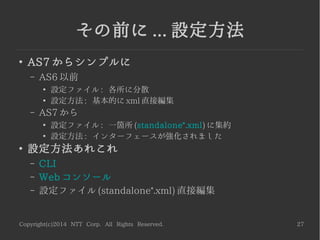 Copyright(c)2014 NTT Corp. All Rights Reserved. 27
その前に ... 設定方法
●
AS7 からシンプルに
– AS6 以前
●
設定ファイル : 各所に分散
●
設定方法 : 基本的に xml 直接編集
– AS7 から
●
設定ファイル : 一箇所 (standalone*.xml) に集約
●
設定方法 : インターフェースが強化されました
●
設定方法あれこれ
– CLI
– Web コンソール
– 設定ファイル (standalone*.xml) 直接編集
 